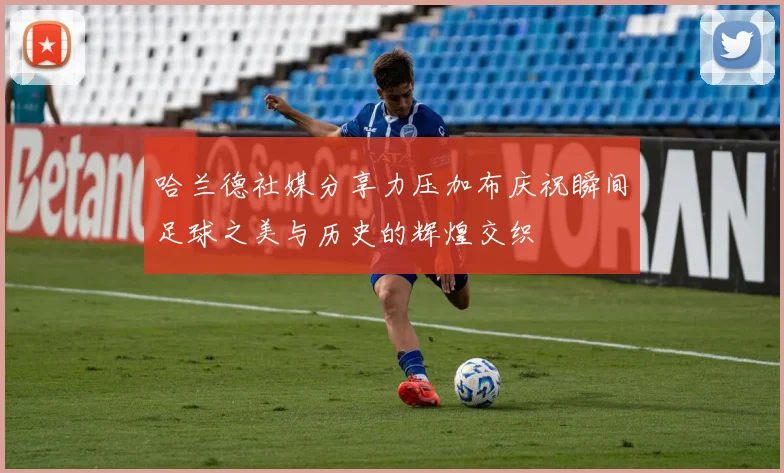 哈兰德社媒分享力压加布庆祝瞬间足球之美与历史的辉煌交织