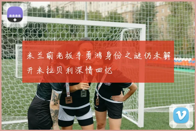 米兰前老板李勇鸿身份之谜仍未解开米拉贝利深情回忆