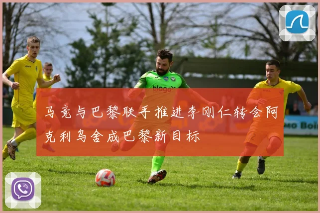 马竞与巴黎联手推进李刚仁转会阿克利乌舍成巴黎新目标