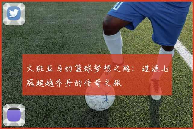 文班亚马的篮球梦想之路：追逐七冠超越乔丹的传奇之旅