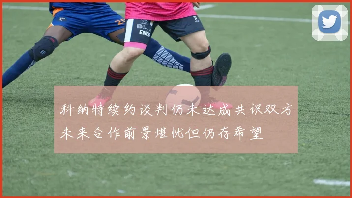 科纳特续约谈判仍未达成共识双方未来合作前景堪忧但仍存希望