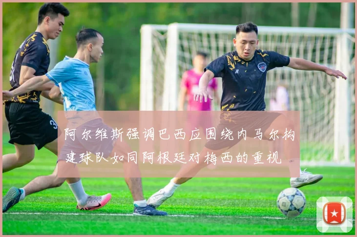 阿尔维斯强调巴西应围绕内马尔构建球队如同阿根廷对梅西的重视
