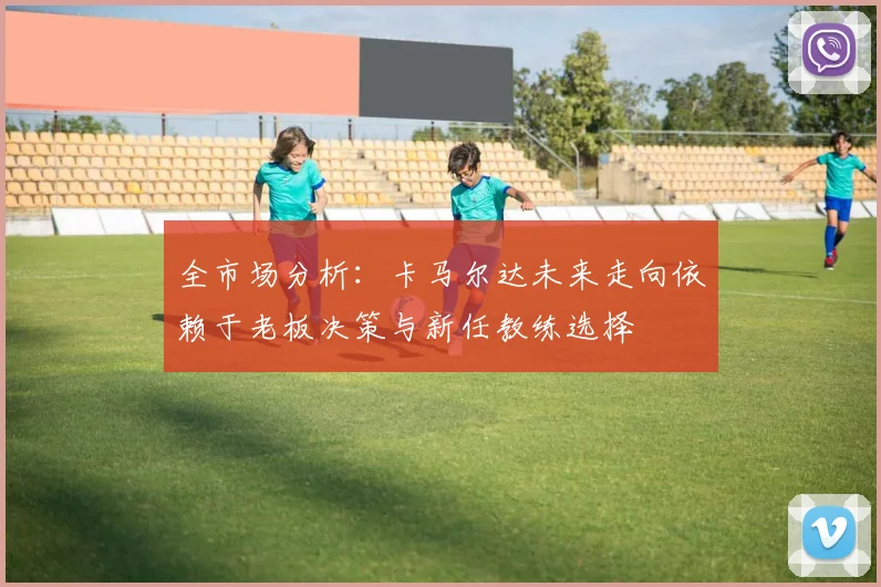 全市场分析：卡马尔达未来走向依赖于老板决策与新任教练选择