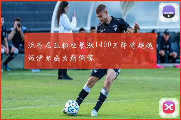 沃齐尼亚粉丝暴涨1400万即将超越诺伊尔成为新偶像