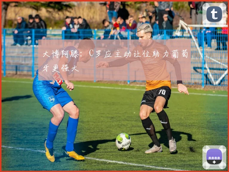 大博阿滕：C罗应主动让位助力葡萄牙更强大