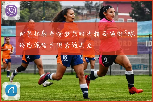 世界杯射手榜激烈对决梅西领衔5球姆巴佩哈兰德紧随其后