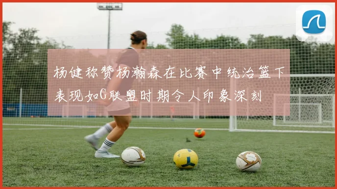 杨健称赞杨瀚森在比赛中统治篮下表现如G联盟时期令人印象深刻