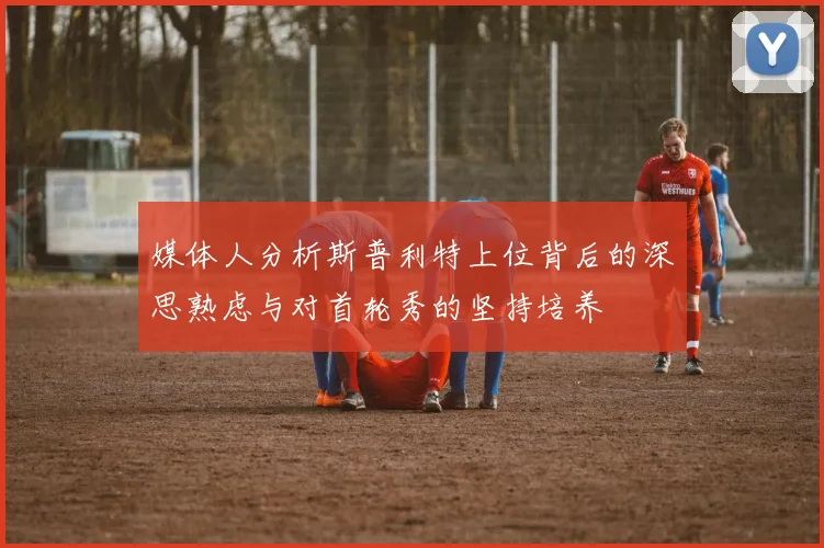 媒体人分析斯普利特上位背后的深思熟虑与对首轮秀的坚持培养