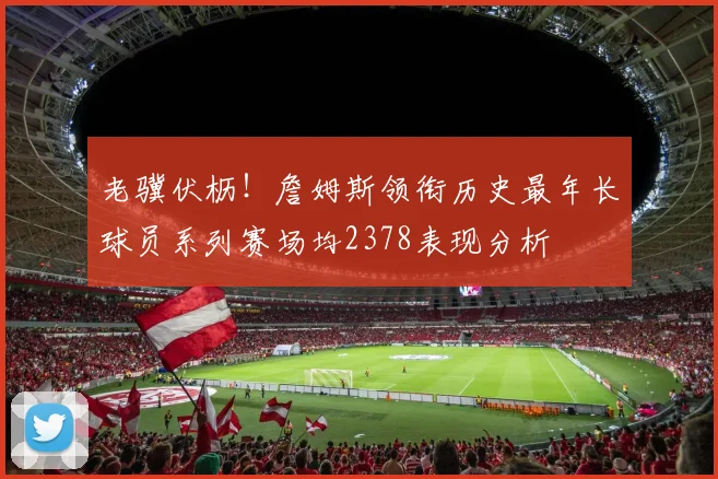 老骥伏枥！詹姆斯领衔历史最年长球员系列赛场均2378表现分析