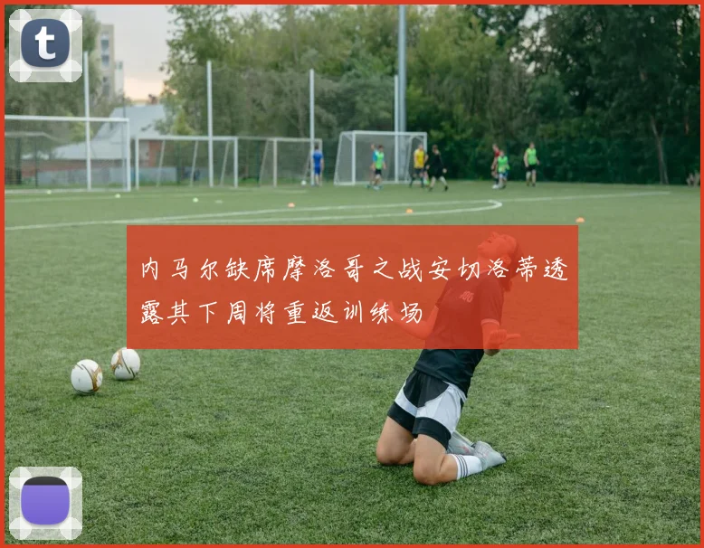 内马尔缺席摩洛哥之战安切洛蒂透露其下周将重返训练场
