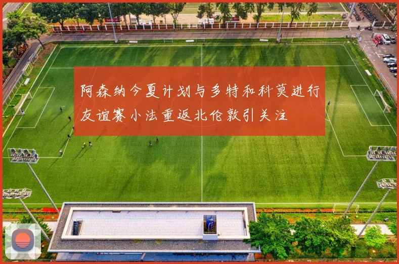 阿森纳今夏计划与多特和科莫进行友谊赛小法重返北伦敦引关注