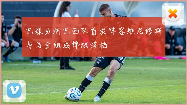 巴媒分析巴西队首发阵容维尼修斯与马金组成锋线搭档