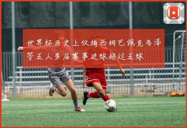 世界杯历史上仅梅西姆巴佩克洛泽等五人多届赛事进球超过五球